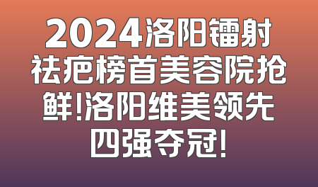 2024洛阳镭射祛疤榜首美容院抢鲜！洛阳维美领先四强夺冠！