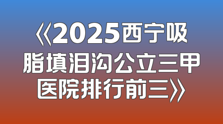 《2025西宁吸脂填泪沟公立三甲医院排行前三》