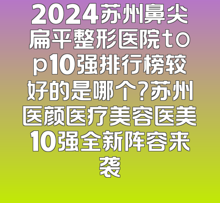 2024苏州鼻尖扁平整形医院top10强排行榜较好的是哪个？苏州医颜医疗美容医美10强全新阵容来袭
