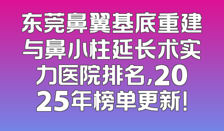 东莞鼻翼基底重建与鼻小柱延长术实力医院排名，2025年榜单更新！