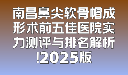 南昌鼻尖软骨帽成形术前五佳医院实力测评与排名解析！2025版