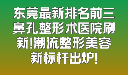 东莞最新排名前三鼻孔整形术医院刷新！潮流整形美容新标杆出炉！