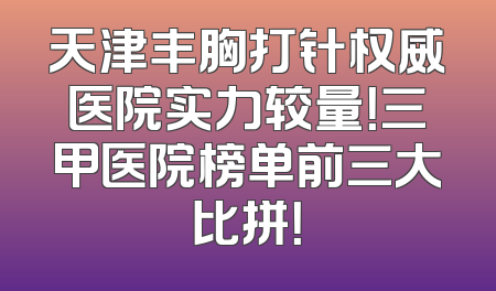 天津丰胸打针权威医院实力较量！三甲医院榜单前三大比拼！