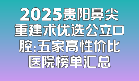 2025贵阳鼻尖重建术优选公立口腔：五家高性价比医院榜单汇总