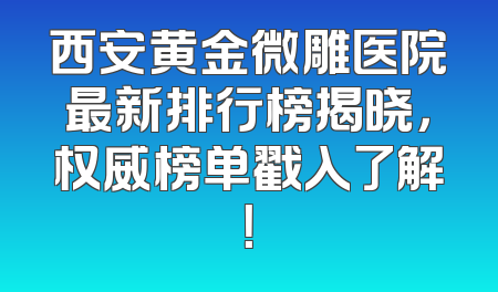 西安黄金微雕医院最新排行榜揭晓，权威榜单戳入了解！