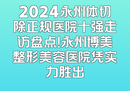 2024永州体切除正规医院十强走访盘点！永州博美整形美容医院凭实力胜出