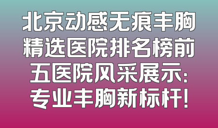 北京动感无痕丰胸精选医院排名榜前五医院风采展示：专业丰胸新标杆！