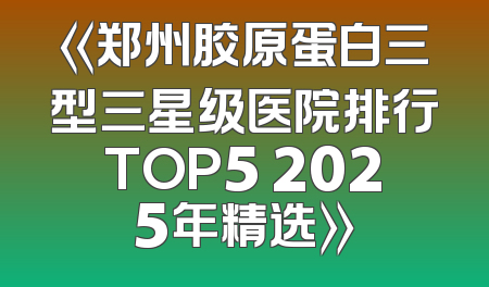 《郑州胶原蛋白三型三星级医院排行TOP5 2025年精选》
