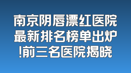 南京阴唇漂红医院最新排名榜单出炉！前三名医院揭晓