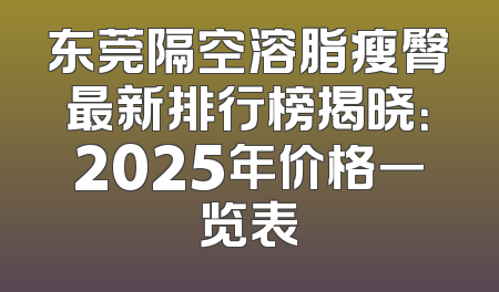 东莞隔空溶脂瘦臀最新排行榜揭晓：2025年价格一览表