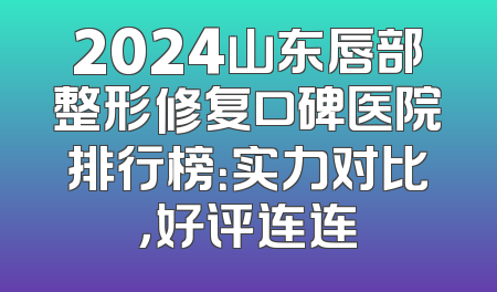 2024山东唇部整形修复口碑医院排行榜：实力对比，好评连连