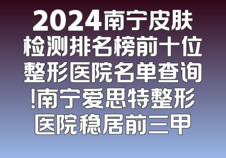 2024南宁皮肤检测排名榜前十位整形医院名单查询！南宁爱思特整形医院稳居前三甲