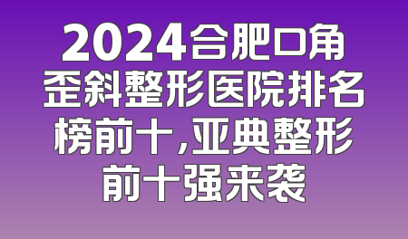 2024合肥口角歪斜整形医院排名榜前十，亚典整形前十强来袭