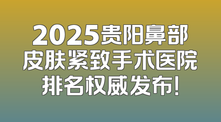 2025贵阳鼻部皮肤紧致手术医院排名权威发布！