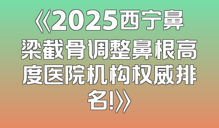 《2025西宁鼻梁截骨调整鼻根高度医院机构权威排名!》