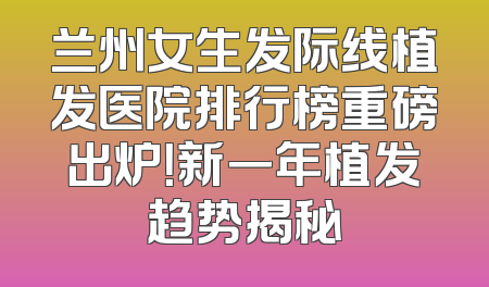 兰州女生发际线植发医院排行榜重磅出炉！新一年植发趋势揭秘