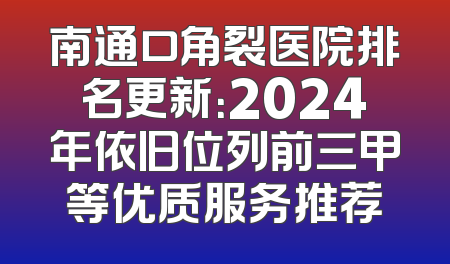 南通口角裂医院排名更新：2024年依旧位列前三甲等优质服务推荐
