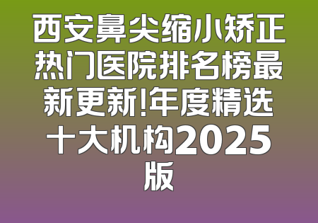 西安鼻尖缩小矫正热门医院排名榜最新更新！年度精选十大机构2025版