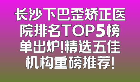 长沙下巴歪矫正医院排名TOP5榜单出炉！精选五佳机构重磅推荐！