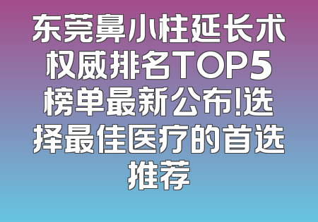 东莞鼻小柱延长术权威排名TOP5榜单最新公布！选择最佳医疗的首选推荐