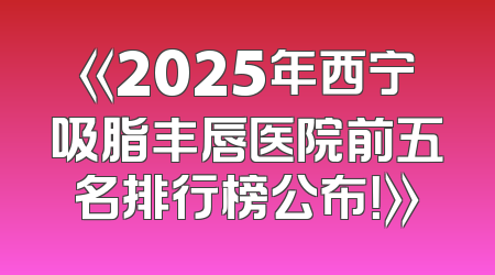 《2025年西宁吸脂丰唇医院前五名排行榜公布！》