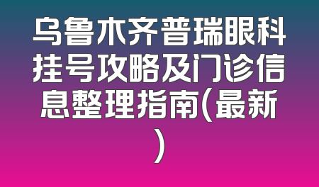 乌鲁木齐普瑞眼科挂号攻略及门诊信息整理指南（最新）