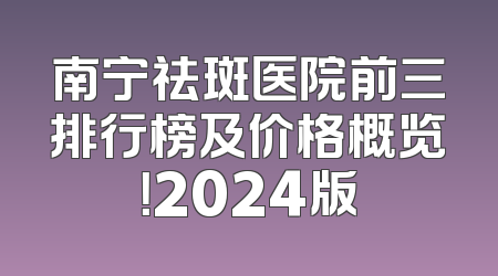 南宁祛斑医院前三排行榜及价格概览！2024版