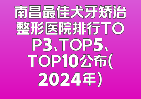 南昌最佳犬牙矫治整形医院排行TOP3、TOP5、TOP10公布（2024年）