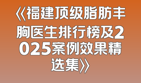 《福建顶级脂肪丰胸医生排行榜及2025案例效果精选集》
