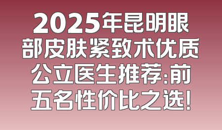 2025年昆明眼部皮肤紧致术优质公立医生推荐：前五名性价比之选！