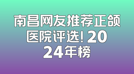 南昌网友推荐正颌医院评选! 2024年榜