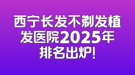 西宁长发不剃发植发医院2025年排名出炉！