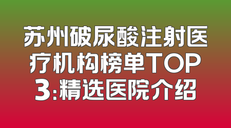 苏州破尿酸注射医疗机构榜单TOP3：精选医院介绍