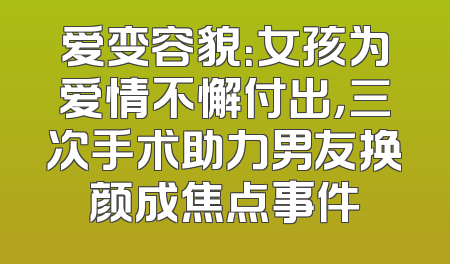 爱变容貌：女孩为爱情不懈付出，三次手术助力男友换颜成焦点事件