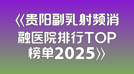 《贵阳副乳射频消融医院排行TOP榜单2025》