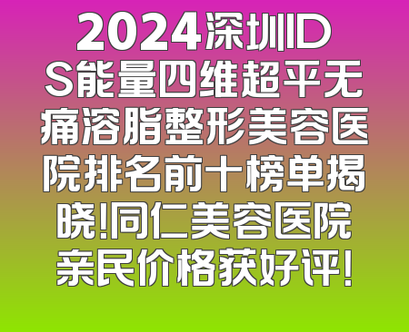 2024深圳IDS能量四维超平无痛溶脂整形美容医院排名前十榜单揭晓！同仁美容医院亲民价格获好评！