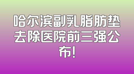 哈尔滨副乳脂肪垫去除医院前三强公布！