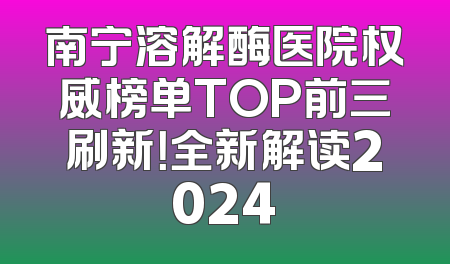 南宁溶解酶医院权威榜单TOP前三刷新！全新解读2024