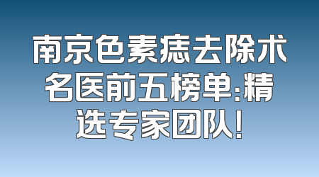 南京色素痣去除术名医前五榜单：精选专家团队！