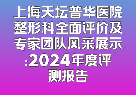 上海天坛普华医院整形科全面评价及专家团队风采展示：2024年度评测报告