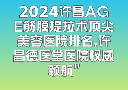 2024许昌AGE筋膜提拉术顶尖美容医院排名，许昌德医堂医院权威领航”