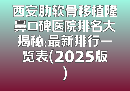 西安肋软骨移植隆鼻口碑医院排名大揭秘：最新排行一览表（2025版）