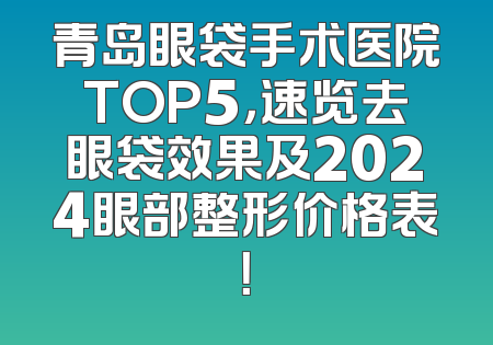 青岛眼袋手术医院TOP5，速览去眼袋效果及2024眼部整形价格表！