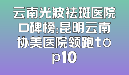 云南光波祛斑医院口碑榜：昆明云南协美医院领跑top10