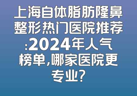 上海自体脂肪隆鼻整形热门医院推荐：2024年人气榜单，哪家医院更专业？