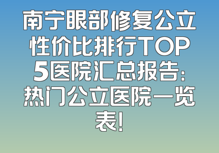 南宁眼部修复公立性价比排行TOP5医院汇总报告：热门公立医院一览表！