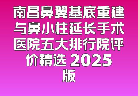 南昌鼻翼基底重建与鼻小柱延长手术医院五大排行院评价精选 2025版