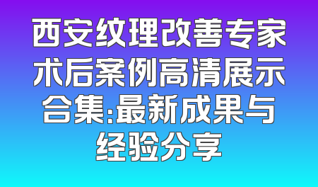 西安纹理改善专家术后案例高清展示合集：最新成果与经验分享