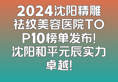 2024沈阳精雕祛纹美容医院TOP10榜单发布！沈阳和平元辰实力卓越！