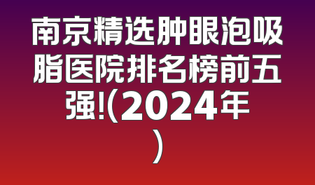 南京精选肿眼泡吸脂医院排名榜前五强！(2024年)